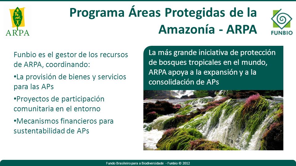 Fundo Brasileiro para a Biodiversidade - Funbio © 2012 Funbio es el gestor de los recursos de ARPA, coordinando: La provisión de bienes y servicios para las APs Proyectos de participación comunitaria en el entorno Mecanismos financieros para sustentabilidad de APs La más grande iniciativa de protección de bosques tropicales en el mundo, ARPA apoya a la expansión y a la consolidación de APs Programa Áreas Protegidas de la Amazonía - ARPA
