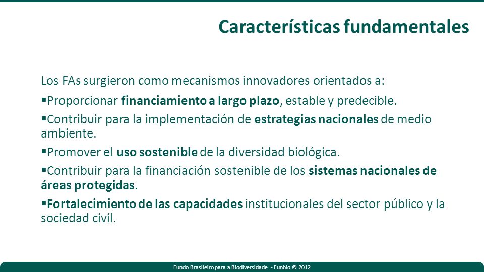 Fundo Brasileiro para a Biodiversidade - Funbio © 2012 Los FAs surgieron como mecanismos innovadores orientados a: Proporcionar financiamiento a largo plazo, estable y predecible.