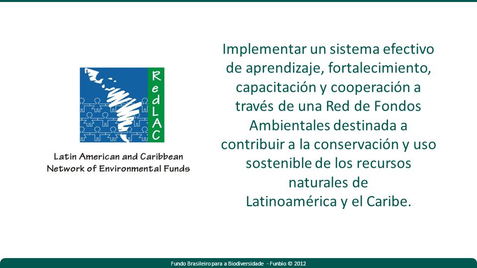 Fundo Brasileiro para a Biodiversidade - Funbio © 2012 Implementar un sistema efectivo de aprendizaje, fortalecimiento, capacitación y cooperación a través de una Red de Fondos Ambientales destinada a contribuir a la conservación y uso sostenible de los recursos naturales de Latinoamérica y el Caribe.