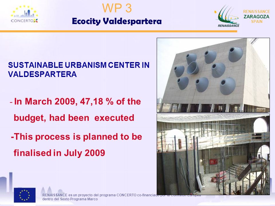 RENAISSANCE es un proyecto del programa CONCERTO co-financiado por la Comisión Europea dentro del Sexto Programa Marco RENAISSANCE ZARAGOZA SPAIN SUSTAINABLE URBANISM CENTER IN VALDESPARTERA - In March 2009, 47,18 % of the budget, had been executed -This process is planned to be finalised in July 2009 WP 3 Ecocity Valdespartera