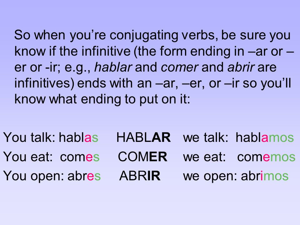 So when youre conjugating verbs, be sure you know if the infinitive (the form ending in –ar or – er or -ir; e.g., hablar and comer and abrir are infinitives) ends with an –ar, –er, or –ir so youll know what ending to put on it: You talk: hablas HABLARwe talk: hablamos You eat: comes COMERwe eat: comemos You open: abres ABRIRwe open: abrimos
