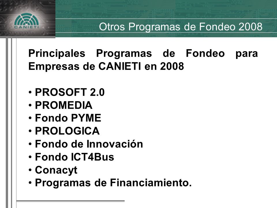 Otros Programas de Fondeo 2008 Principales Programas de Fondeo para Empresas de CANIETI en 2008 PROSOFT 2.0 PROMEDIA Fondo PYME PROLOGICA Fondo de Innovación Fondo ICT4Bus Conacyt Programas de Financiamiento.