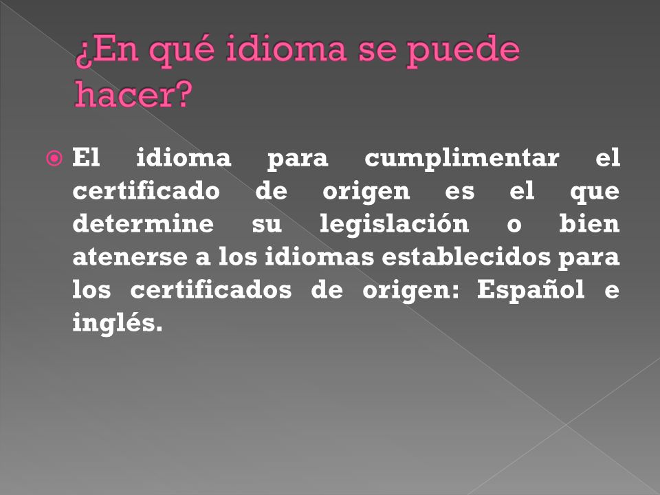 El idioma para cumplimentar el certificado de origen es el que determine su legislación o bien atenerse a los idiomas establecidos para los certificados de origen: Español e inglés.