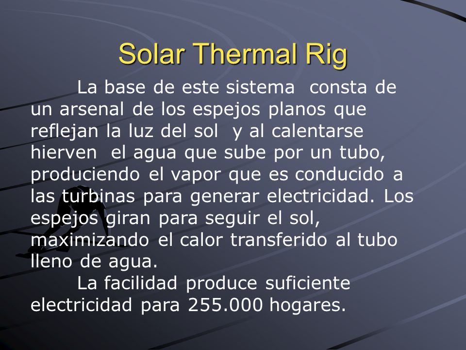 Solar Thermal Rig La base de este sistema consta de un arsenal de los espejos planos que reflejan la luz del sol y al calentarse hierven el agua que sube por un tubo, produciendo el vapor que es conducido a las turbinas para generar electricidad.