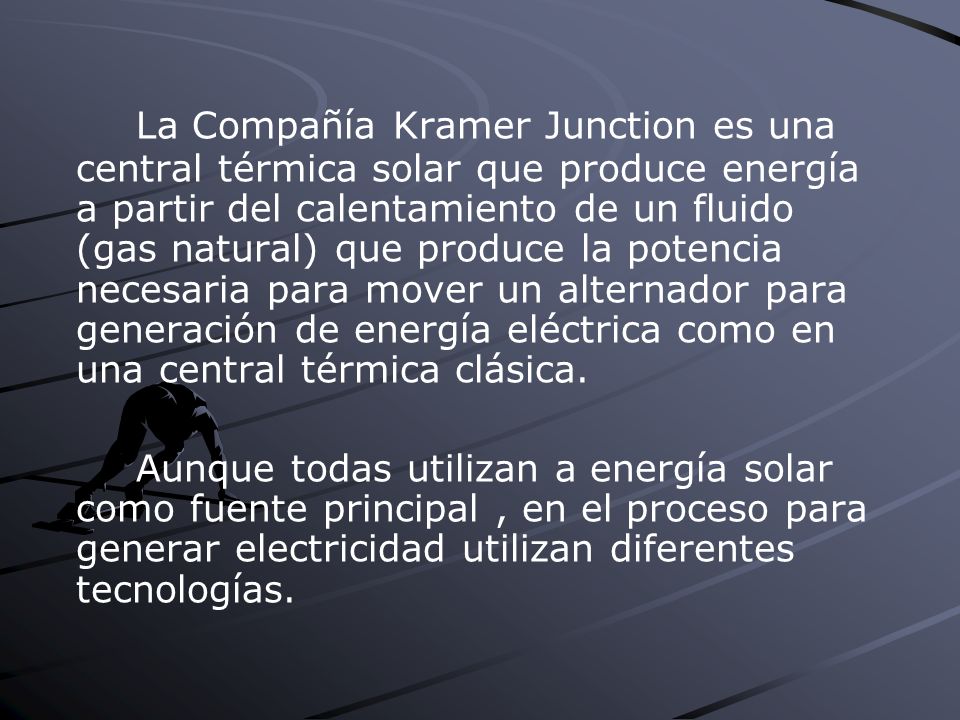 La Compañía Kramer Junction es una central térmica solar que produce energía a partir del calentamiento de un fluido (gas natural) que produce la potencia necesaria para mover un alternador para generación de energía eléctrica como en una central térmica clásica.