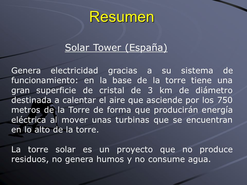 Resumen Solar Tower (España) Genera electricidad gracias a su sistema de funcionamiento: en la base de la torre tiene una gran superficie de cristal de 3 km de diámetro destinada a calentar el aire que asciende por los 750 metros de la Torre de forma que producirán energía eléctrica al mover unas turbinas que se encuentran en lo alto de la torre.