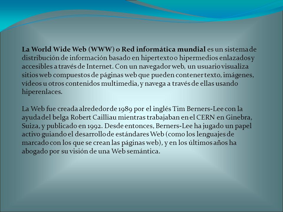 La World Wide Web (WWW) o Red informática mundial es un sistema de distribución de información basado en hipertexto o hipermedios enlazados y accesibles a través de Internet.