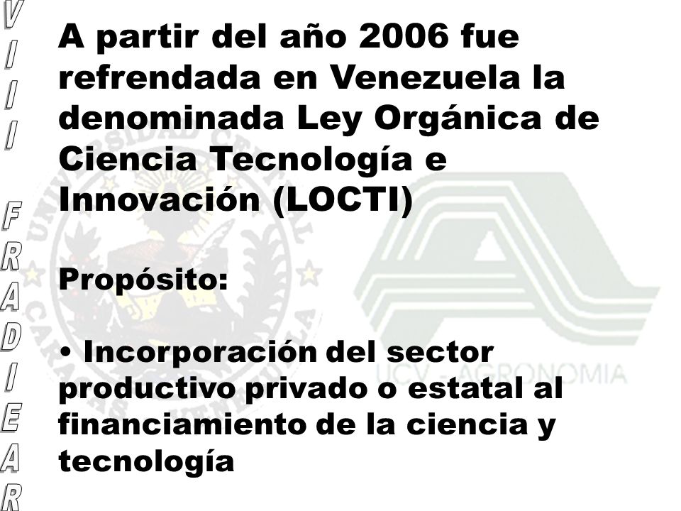 A partir del año 2006 fue refrendada en Venezuela la denominada Ley Orgánica de Ciencia Tecnología e Innovación (LOCTI) Propósito: Incorporación del sector productivo privado o estatal al financiamiento de la ciencia y tecnología