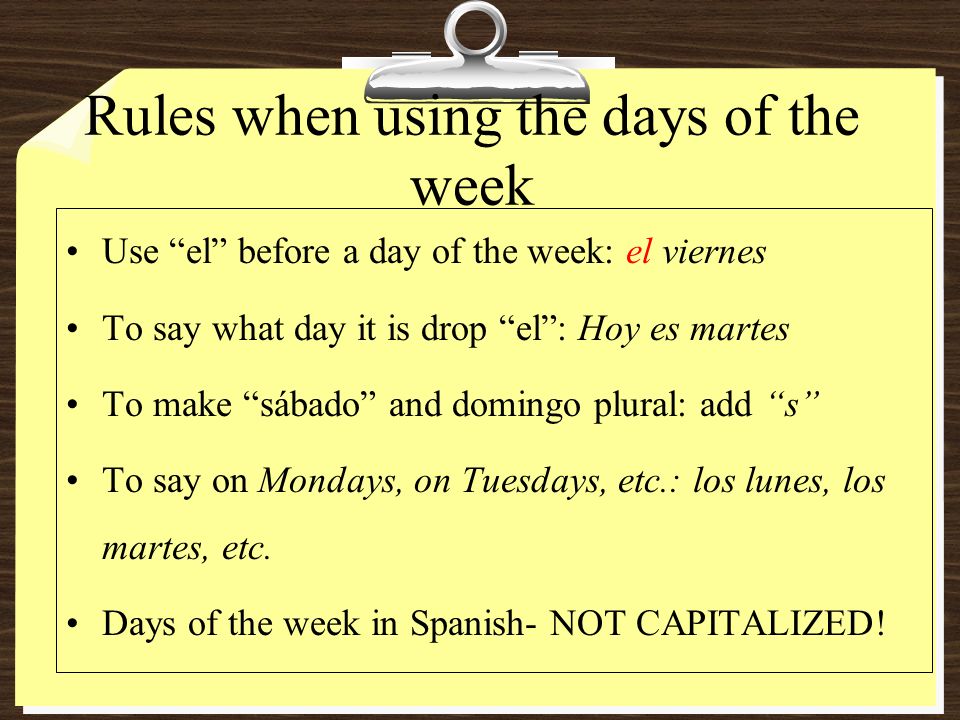 Rules when using the days of the week Use el before a day of the week: el viernes To say what day it is drop el: Hoy es martes To make sábado and domingo plural: add s To say on Mondays, on Tuesdays, etc.: los lunes, los martes, etc.