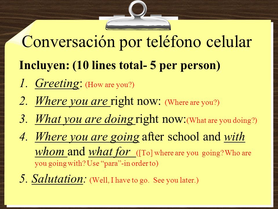 Conversación por teléfono celular Incluyen: (10 lines total- 5 per person) 1.Greeting: (How are you ) 2.Where you are right now: (Where are you ) 3.What you are doing right now: (What are you doing ) 4.Where you are going after school and with whom and what for ([To] where are you going.