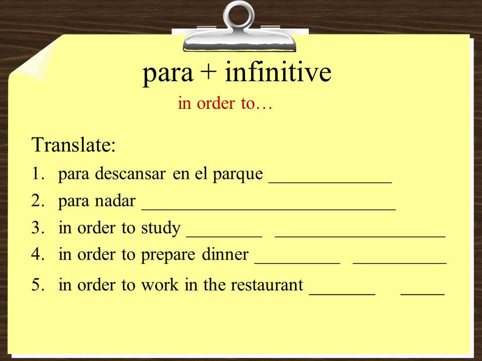 para + infinitive Translate: 1.para descansar en el parque _____________ 2.para nadar ___________________________ 3.in order to study ________ __________________ 4.in order to prepare dinner _________ __________ 5.in order to work in the restaurant ______ ____ in order to…