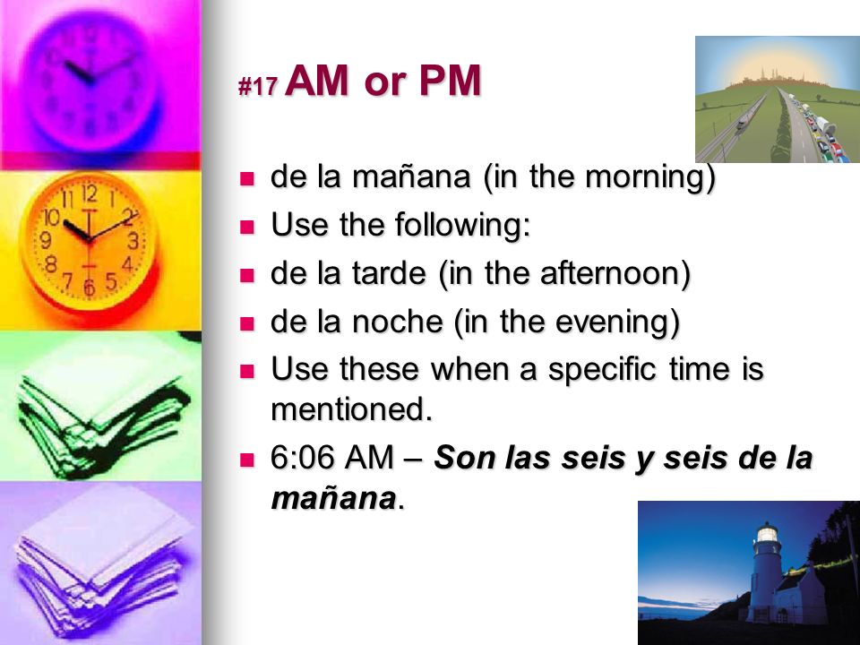 #17 AM or PM de la mañana (in the morning) de la mañana (in the morning) Use the following: Use the following: de la tarde (in the afternoon) de la tarde (in the afternoon) de la noche (in the evening) de la noche (in the evening) Use these when a specific time is mentioned.