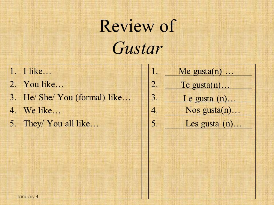 Review of Gustar 1.I like… 2.You like… 3.He/ She/ You (formal) like… 4.We like… 5.They/ You all like… 1.___________________ 2.___________________ 3.___________________ 4.___________________ 5.___________________ Me gusta(n) … Te gusta(n)… Le gusta (n)… Les gusta (n)… Nos gusta(n)… January 4