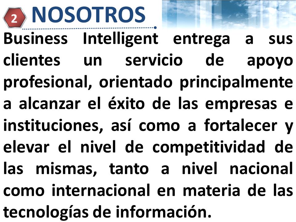 Page 5 NOSOTROS 2 Business Intelligent entrega a sus clientes un servicio de apoyo profesional, orientado principalmente a alcanzar el éxito de las empresas e instituciones, así como a fortalecer y elevar el nivel de competitividad de las mismas, tanto a nivel nacional como internacional en materia de las tecnologías de información.