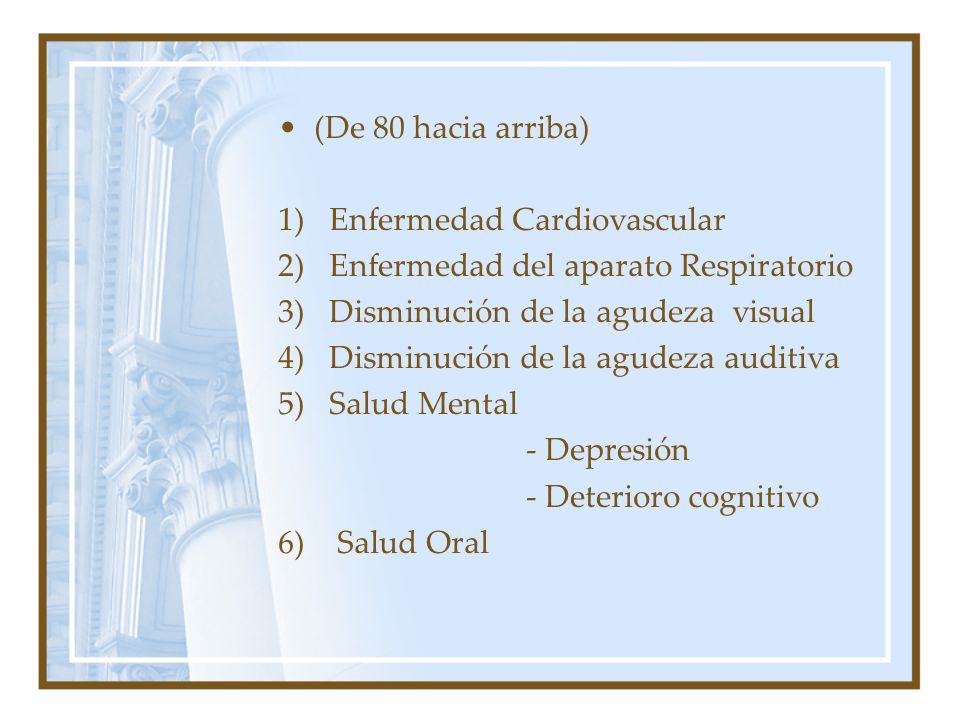 (De 80 hacia arriba) 1) Enfermedad Cardiovascular 2) Enfermedad del aparato Respiratorio 3) Disminución de la agudeza visual 4) Disminución de la agudeza auditiva 5) Salud Mental - Depresión - Deterioro cognitivo 6) Salud Oral