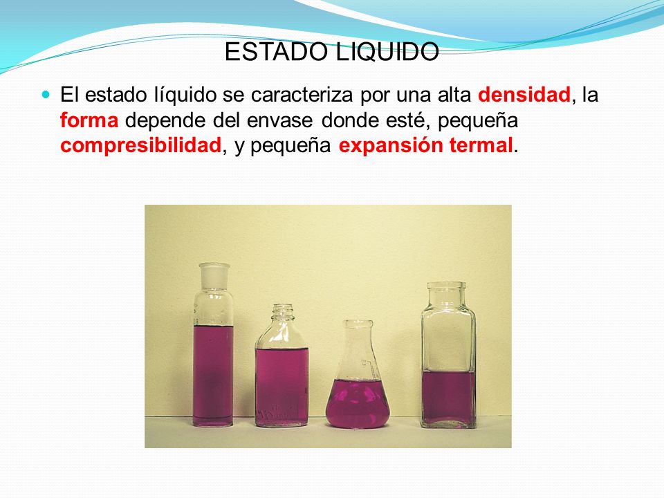 ESTADO LIQUIDO El estado líquido se caracteriza por una alta densidad, la forma depende del envase donde esté, pequeña compresibilidad, y pequeña expansión termal.
