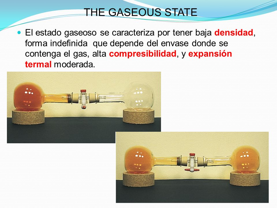 THE GASEOUS STATE El estado gaseoso se caracteriza por tener baja densidad, forma indefinida que depende del envase donde se contenga el gas, alta compresibilidad, y expansión termal moderada.