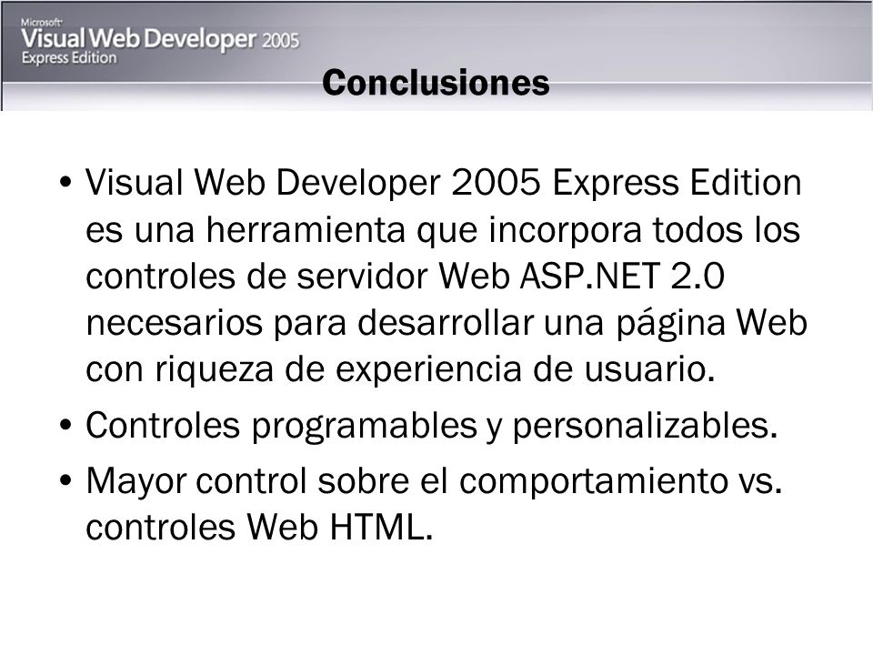 Conclusiones Visual Web Developer 2005 Express Edition es una herramienta que incorpora todos los controles de servidor Web ASP.NET 2.0 necesarios para desarrollar una página Web con riqueza de experiencia de usuario.