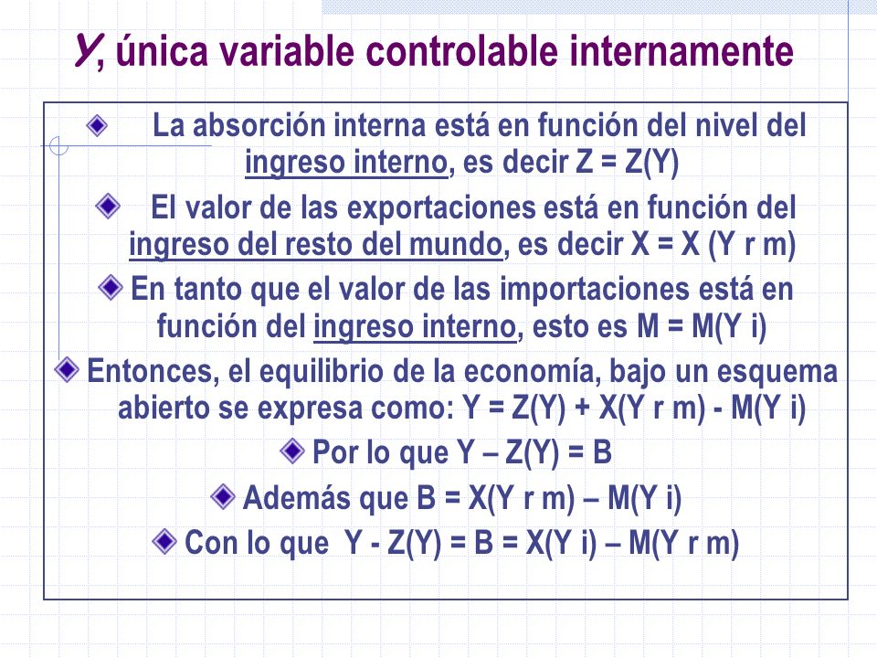 Y, única variable controlable internamente La absorción interna está en función del nivel del ingreso interno, es decir Z = Z(Y) El valor de las exportaciones está en función del ingreso del resto del mundo, es decir X = X (Y r m) En tanto que el valor de las importaciones está en función del ingreso interno, esto es M = M(Y i) Entonces, el equilibrio de la economía, bajo un esquema abierto se expresa como: Y = Z(Y) + X(Y r m) - M(Y i) Por lo que Y – Z(Y) = B Además que B = X(Y r m) – M(Y i) Con lo que Y - Z(Y) = B = X(Y i) – M(Y r m)