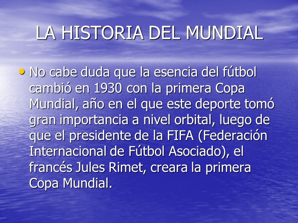 LA HISTORIA DEL MUNDIAL No cabe duda que la esencia del fútbol cambió en 1930 con la primera Copa Mundial, año en el que este deporte tomó gran importancia a nivel orbital, luego de que el presidente de la FIFA (Federación Internacional de Fútbol Asociado), el francés Jules Rimet, creara la primera Copa Mundial.
