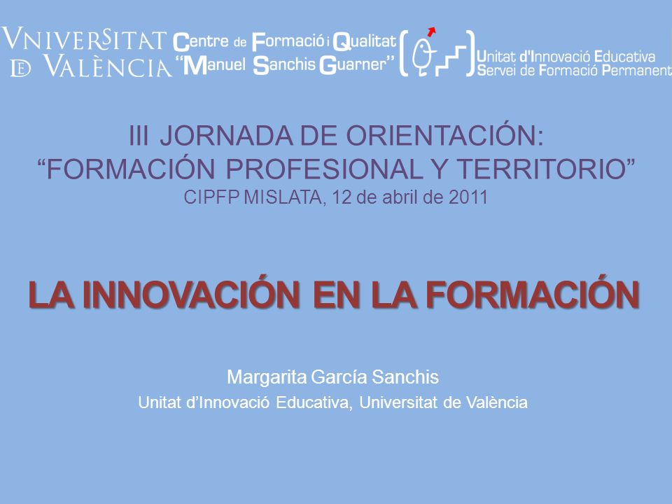 III JORNADA DE ORIENTACIÓN: FORMACIÓN PROFESIONAL Y TERRITORIO CIPFP MISLATA, 12 de abril de 2011 Margarita García Sanchis Unitat dInnovació Educativa, Universitat de València LA INNOVACIÓN EN LA FORMACIÓN