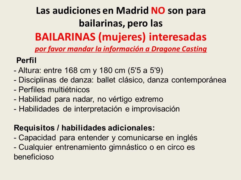 Las audiciones en Madrid NO son para bailarinas, pero las BAILARINAS (mujeres) interesadas por favor mandar la información a Dragone Casting Perfil - Altura: entre 168 cm y 180 cm (5 5 a 5 9) - Disciplinas de danza: ballet clásico, danza contemporánea - Perfiles multiétnicos - Habilidad para nadar, no vértigo extremo - Habilidades de interpretación e improvisación Requisitos / habilidades adicionales: - Capacidad para entender y comunicarse en inglés - Cualquier entrenamiento gimnástico o en circo es beneficioso