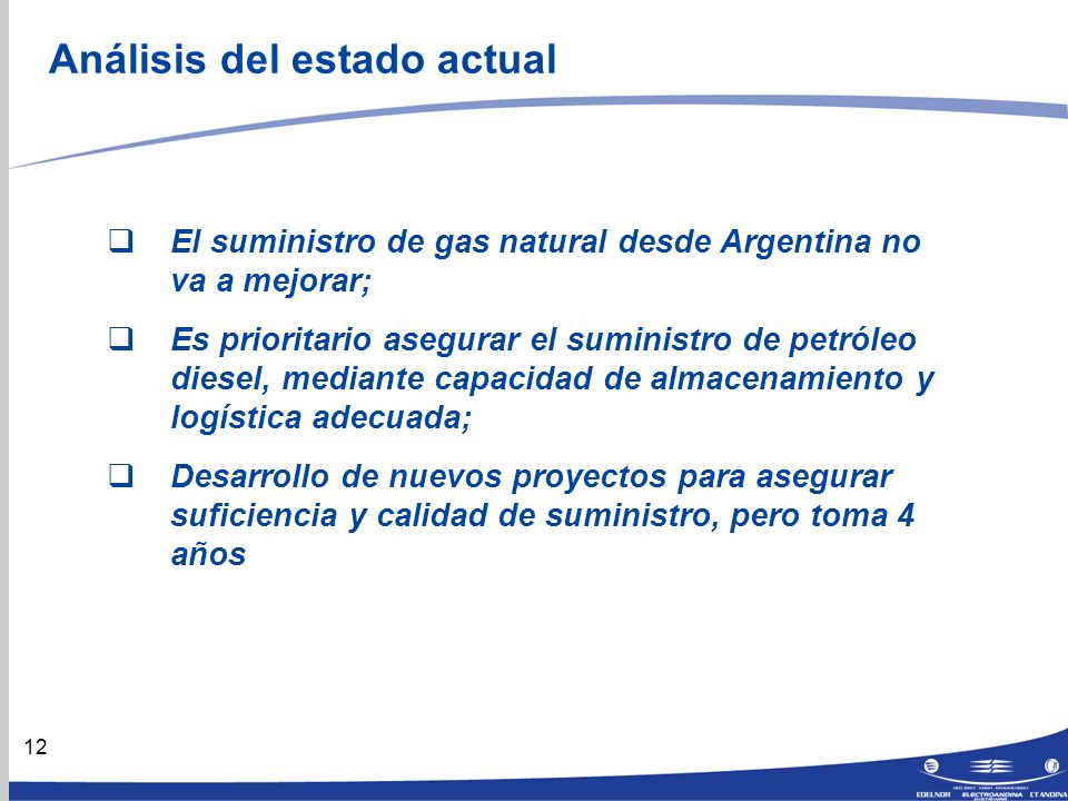 12 Análisis del estado actual El suministro de gas natural desde Argentina no va a mejorar; Es prioritario asegurar el suministro de petróleo diesel, mediante capacidad de almacenamiento y logística adecuada; Desarrollo de nuevos proyectos para asegurar suficiencia y calidad de suministro, pero toma 4 años