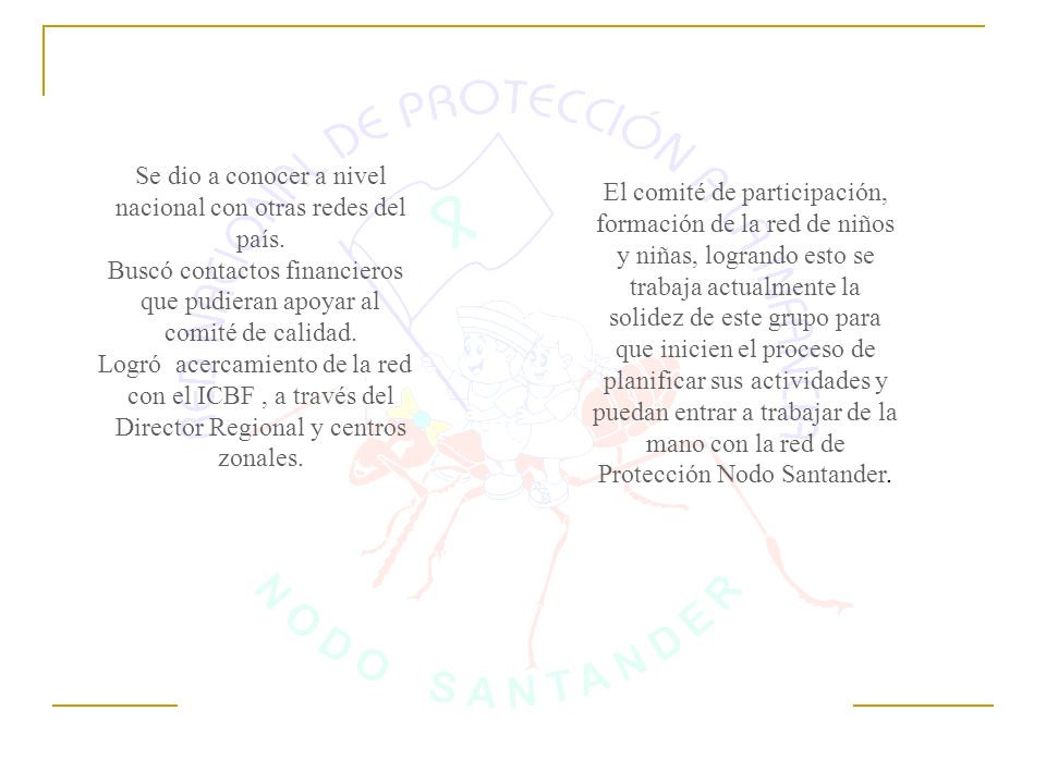 El comité de participación, formación de la red de niños y niñas, logrando esto se trabaja actualmente la solidez de este grupo para que inicien el proceso de planificar sus actividades y puedan entrar a trabajar de la mano con la red de Protección Nodo Santander.
