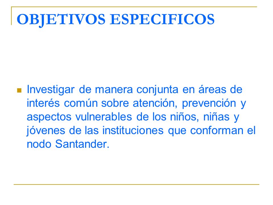 OBJETIVOS ESPECIFICOS Investigar de manera conjunta en áreas de interés común sobre atención, prevención y aspectos vulnerables de los niños, niñas y jóvenes de las instituciones que conforman el nodo Santander.