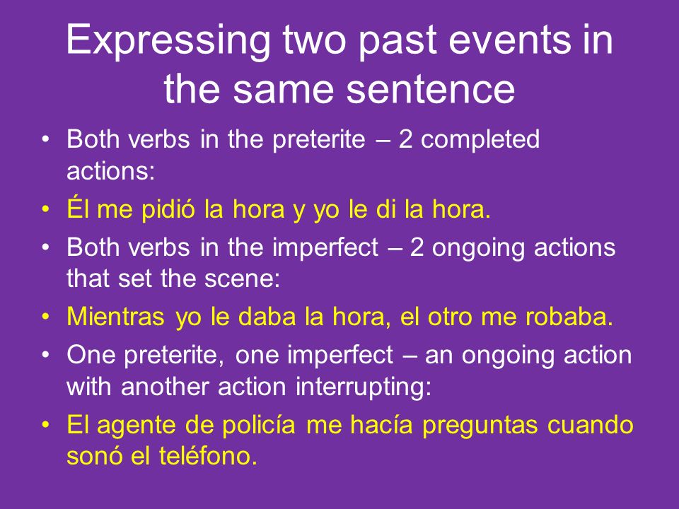 Expressing two past events in the same sentence Both verbs in the preterite – 2 completed actions: Él me pidió la hora y yo le di la hora.