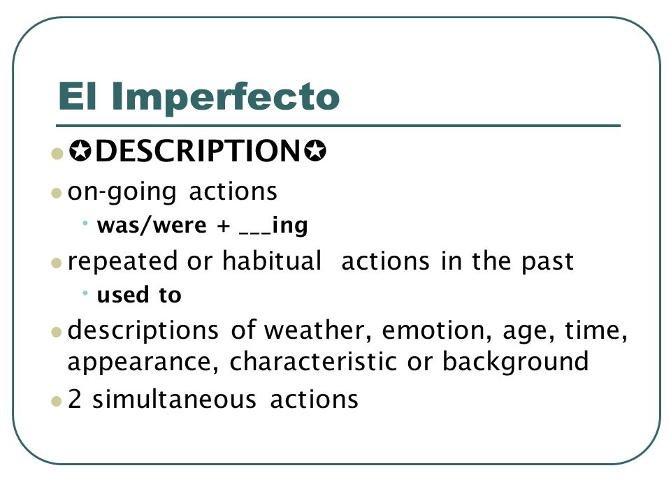 El Imperfecto DESCRIPTION on-going actions was/were + ___ing repeated or habitual actions in the past used to descriptions of weather, emotion, age, time, appearance, characteristic or background 2 simultaneous actions