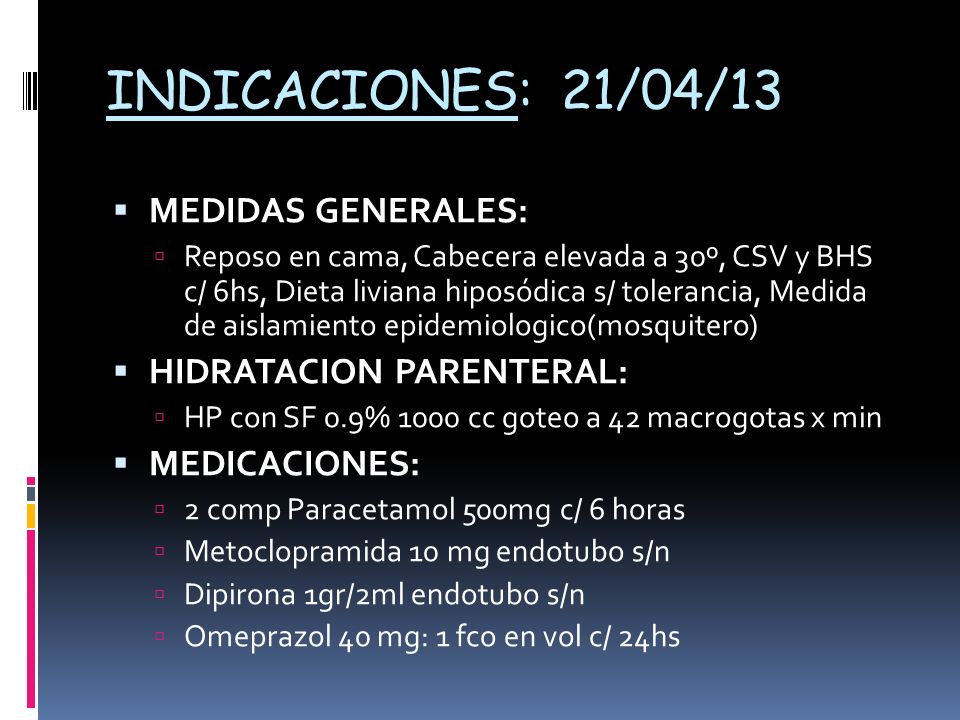 INDICACIONES: 21/04/13 MEDIDAS GENERALES: Reposo en cama, Cabecera elevada a 30º, CSV y BHS c/ 6hs, Dieta liviana hiposódica s/ tolerancia, Medida de aislamiento epidemiologico(mosquitero) HIDRATACION PARENTERAL: HP con SF 0.9% 1000 cc goteo a 42 macrogotas x min MEDICACIONES: 2 comp Paracetamol 500mg c/ 6 horas Metoclopramida 10 mg endotubo s/n Dipirona 1gr/2ml endotubo s/n Omeprazol 40 mg: 1 fco en vol c/ 24hs