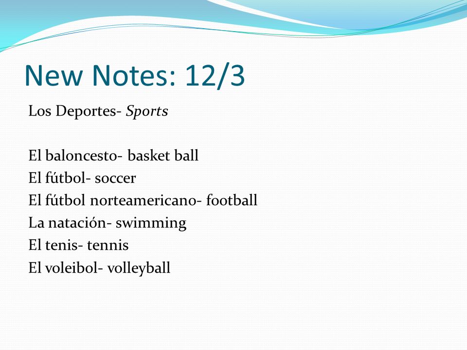 New Notes: 12/3 Los Deportes- Sports El baloncesto- basket ball El fútbol- soccer El fútbol norteamericano- football La natación- swimming El tenis- tennis El voleibol- volleyball