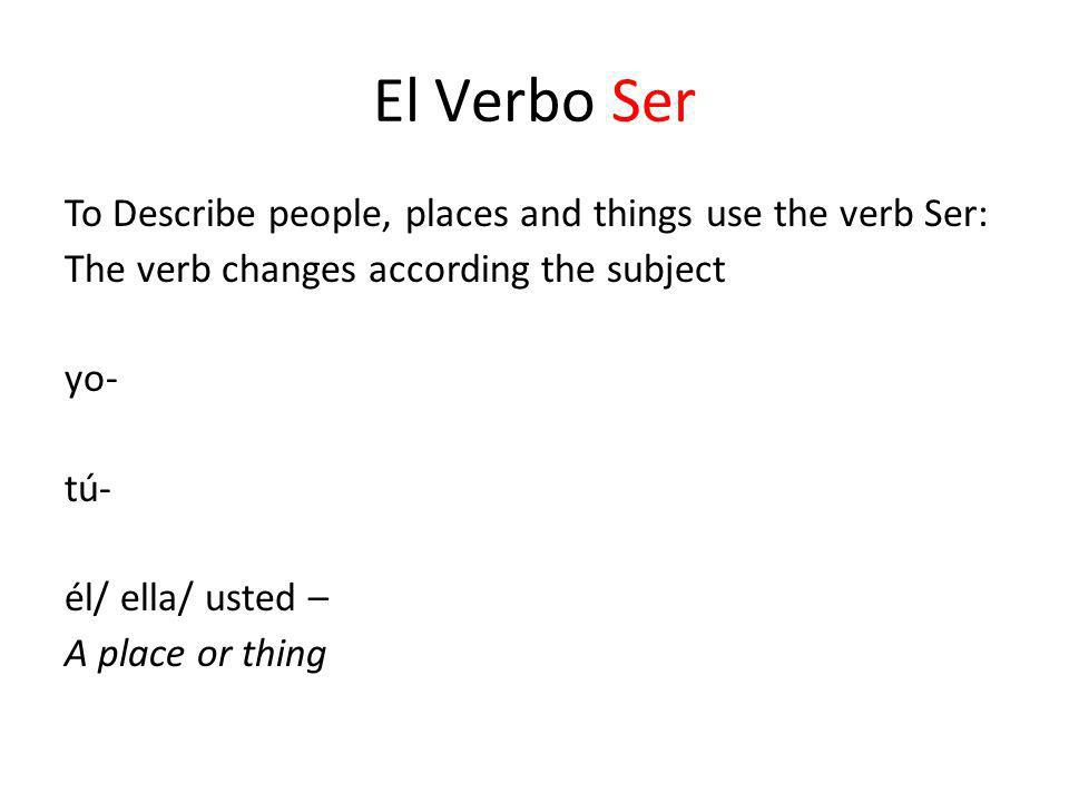 El Verbo Ser To Describe people, places and things use the verb Ser: The verb changes according the subject yo- tú- él/ ella/ usted – A place or thing
