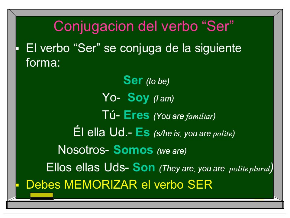 Conjugacion del verbo Ser El verbo Ser se conjuga de la siguiente forma: Ser (to be) Yo- Soy (I am) Tú- Eres (You are familiar ) Él ella Ud.- Es (s/he is, you are polite ) Nosotros- Somos (we are) Ellos ellas Uds- Son (They are, you are polite plural ) Debes MEMORIZAR el verbo SER