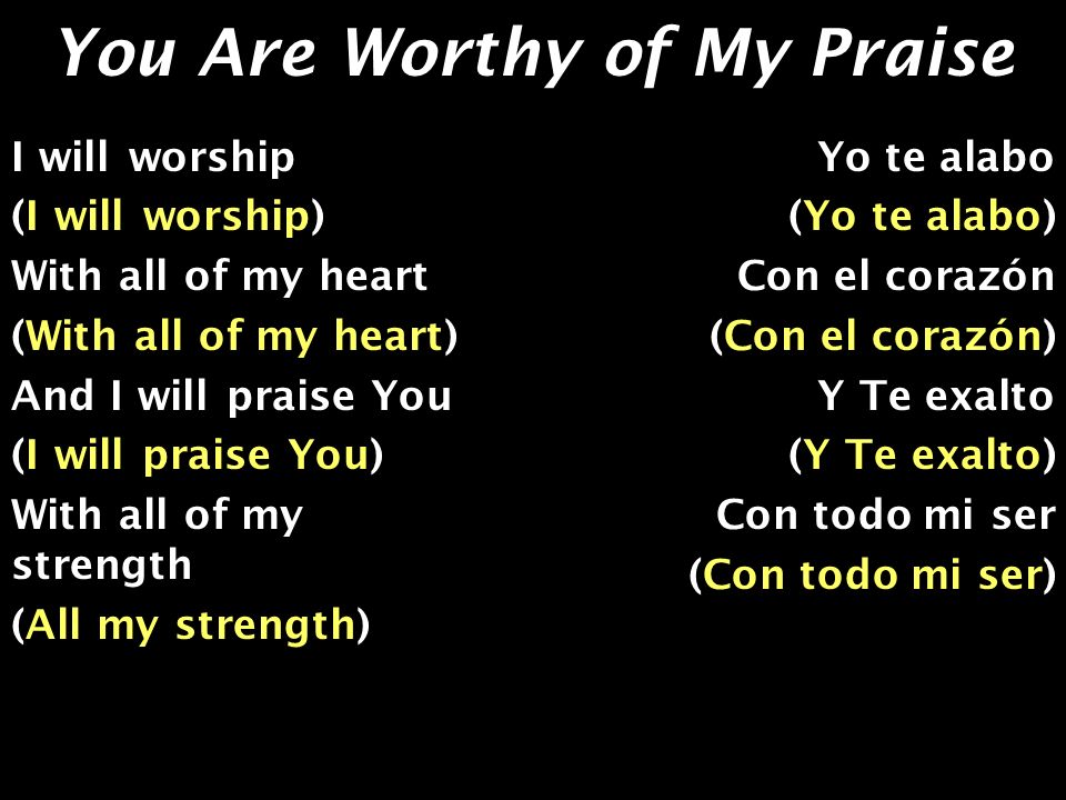 You Are Worthy of My Praise I will worship (I will worship) With all of my heart (With all of my heart) And I will praise You (I will praise You) With all of my strength (All my strength) Yo te alabo (Yo te alabo) Con el corazón (Con el corazón) Y Te exalto (Y Te exalto) Con todo mi ser (Con todo mi ser)