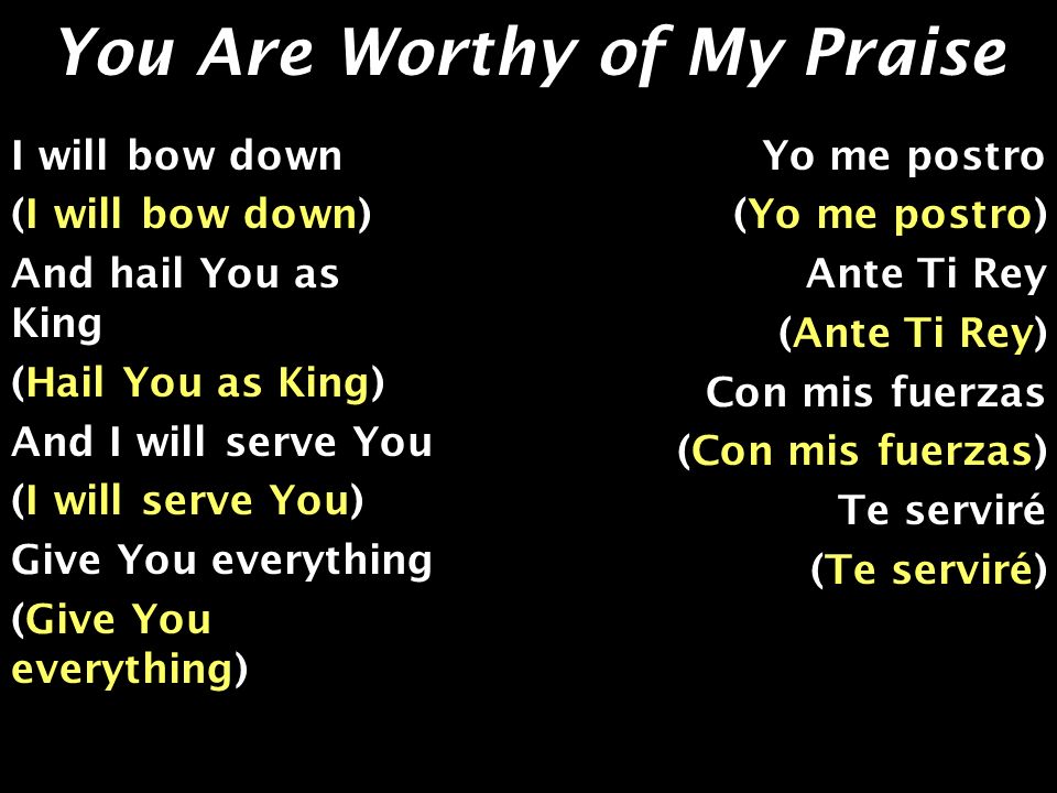 You Are Worthy of My Praise I will bow down (I will bow down) And hail You as King (Hail You as King) And I will serve You (I will serve You) Give You everything (Give You everything) Yo me postro (Yo me postro) Ante Ti Rey (Ante Ti Rey) Con mis fuerzas (Con mis fuerzas) Te serviré (Te serviré)