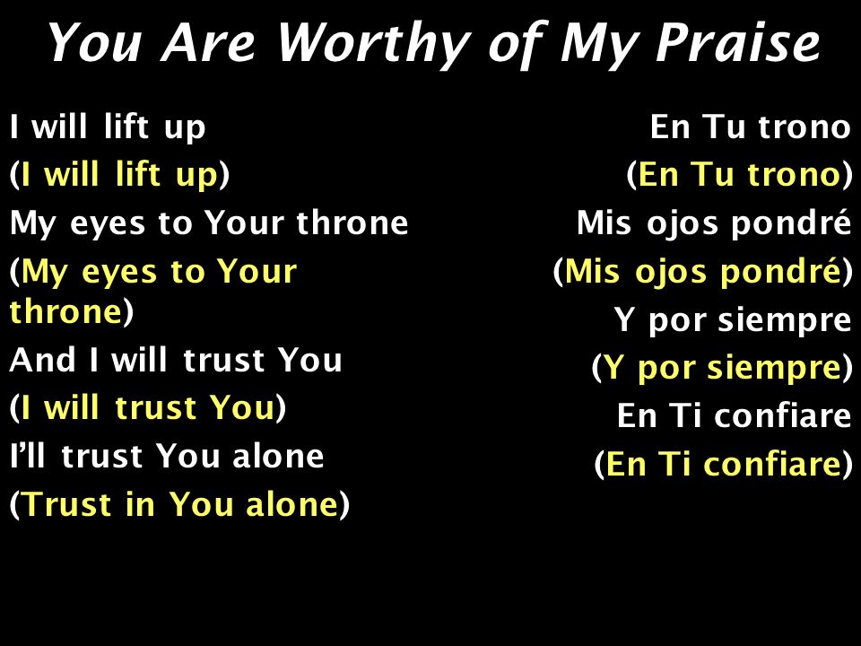 You Are Worthy of My Praise I will lift up (I will lift up) My eyes to Your throne (My eyes to Your throne) And I will trust You (I will trust You) Ill trust You alone (Trust in You alone) En Tu trono (En Tu trono) Mis ojos pondré (Mis ojos pondré) Y por siempre (Y por siempre) En Ti confiare (En Ti confiare)
