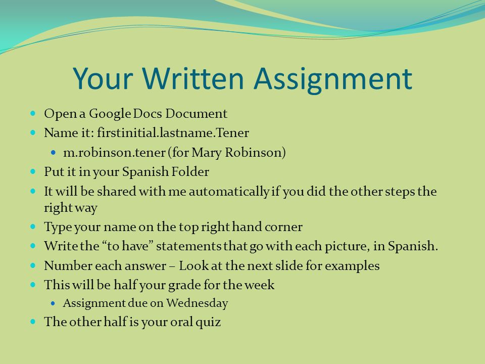 Your Written Assignment Open a Google Docs Document Name it: firstinitial.lastname.Tener m.robinson.tener (for Mary Robinson) Put it in your Spanish Folder It will be shared with me automatically if you did the other steps the right way Type your name on the top right hand corner Write the to have statements that go with each picture, in Spanish.