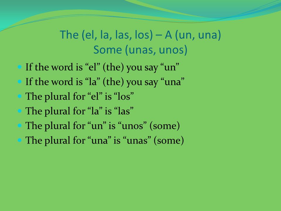 The (el, la, las, los) – A (un, una) Some (unas, unos) If the word is el (the) you say un If the word is la (the) you say una The plural for el is los The plural for la is las The plural for un is unos (some) The plural for una is unas (some)