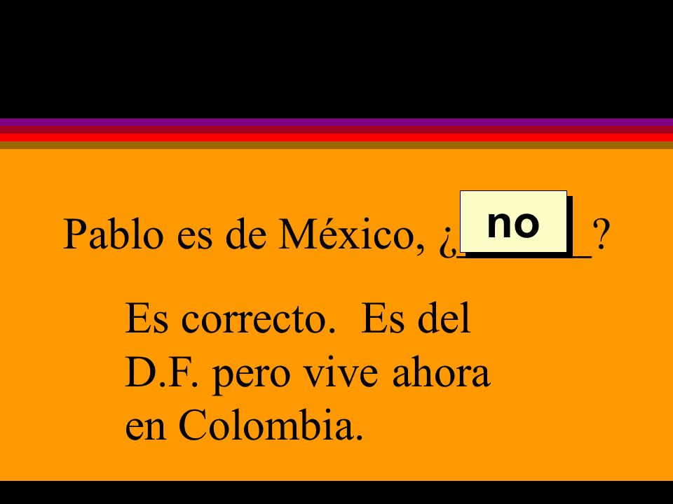 Pablo es de México, ¿______ Es correcto. Es del D.F. pero vive ahora en Colombia. no