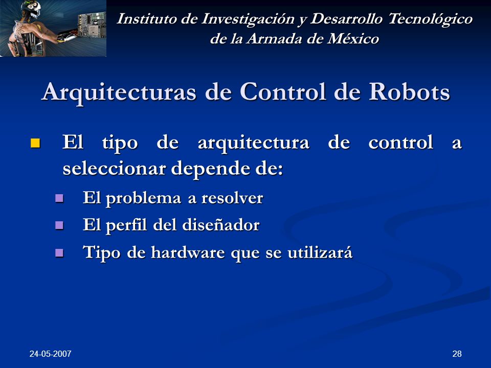 Instituto de Investigación y Desarrollo Tecnológico de la Armada de México Arquitecturas de Control de Robots El tipo de arquitectura de control a seleccionar depende de: El tipo de arquitectura de control a seleccionar depende de: El problema a resolver El problema a resolver El perfil del diseñador El perfil del diseñador Tipo de hardware que se utilizará Tipo de hardware que se utilizará