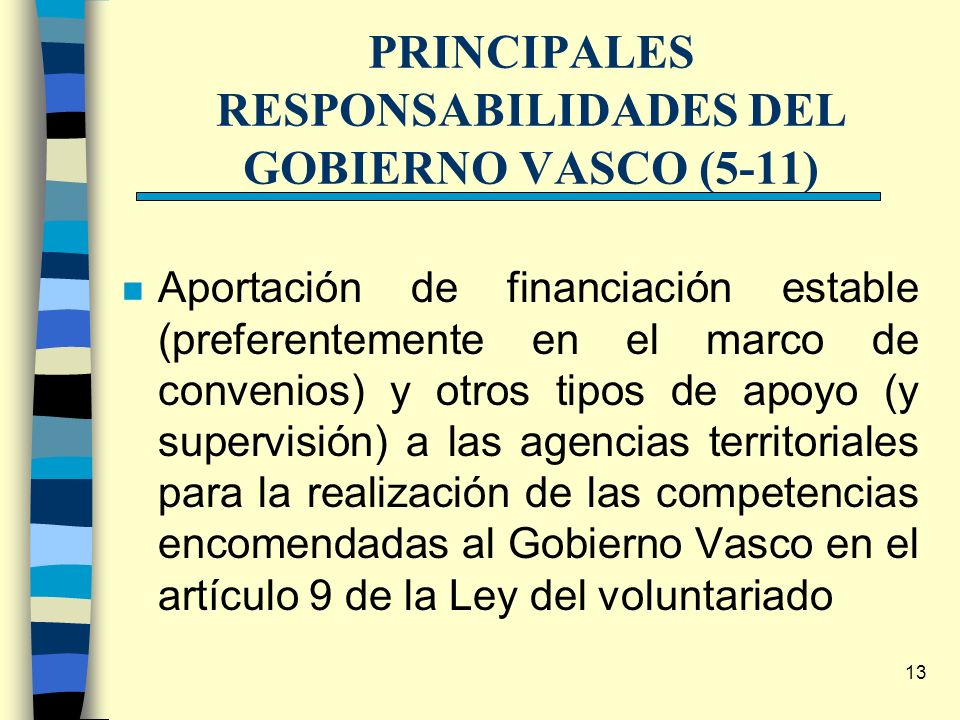 13 PRINCIPALES RESPONSABILIDADES DEL GOBIERNO VASCO (5-11) n Aportación de financiación estable (preferentemente en el marco de convenios) y otros tipos de apoyo (y supervisión) a las agencias territoriales para la realización de las competencias encomendadas al Gobierno Vasco en el artículo 9 de la Ley del voluntariado