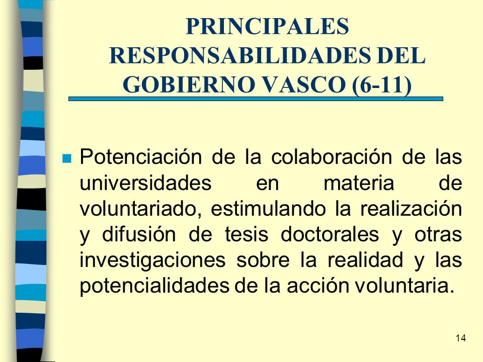 14 PRINCIPALES RESPONSABILIDADES DEL GOBIERNO VASCO (6-11) n Potenciación de la colaboración de las universidades en materia de voluntariado, estimulando la realización y difusión de tesis doctorales y otras investigaciones sobre la realidad y las potencialidades de la acción voluntaria.