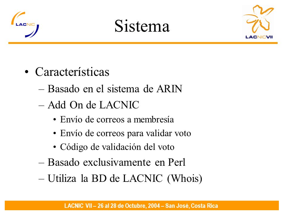 LACNIC VII – 26 al 28 de Octubre, 2004 – San José, Costa Rica Sistema Características –Basado en el sistema de ARIN –Add On de LACNIC Envío de correos a membresía Envío de correos para validar voto Código de validación del voto –Basado exclusivamente en Perl –Utiliza la BD de LACNIC (Whois)