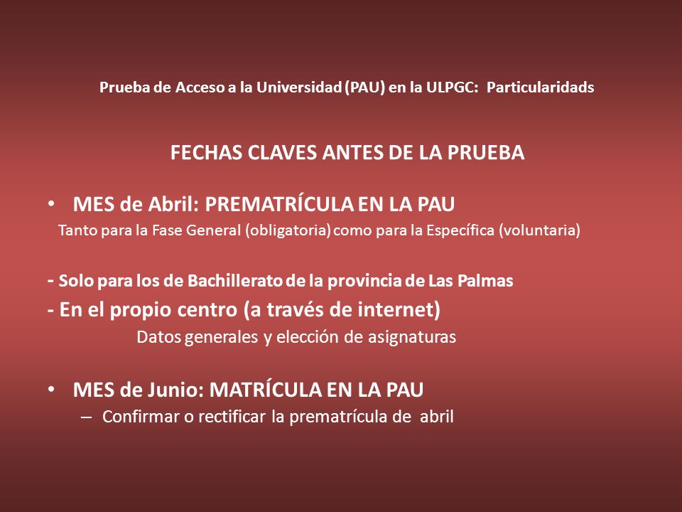 Prueba de Acceso a la Universidad (PAU) en la ULPGC: Particularidads FECHAS CLAVES ANTES DE LA PRUEBA MES de Abril: PREMATRÍCULA EN LA PAU Tanto para la Fase General (obligatoria) como para la Específica (voluntaria) - Solo para los de Bachillerato de la provincia de Las Palmas - En el propio centro (a través de internet) Datos generales y elección de asignaturas MES de Junio: MATRÍCULA EN LA PAU – Confirmar o rectificar la prematrícula de abril