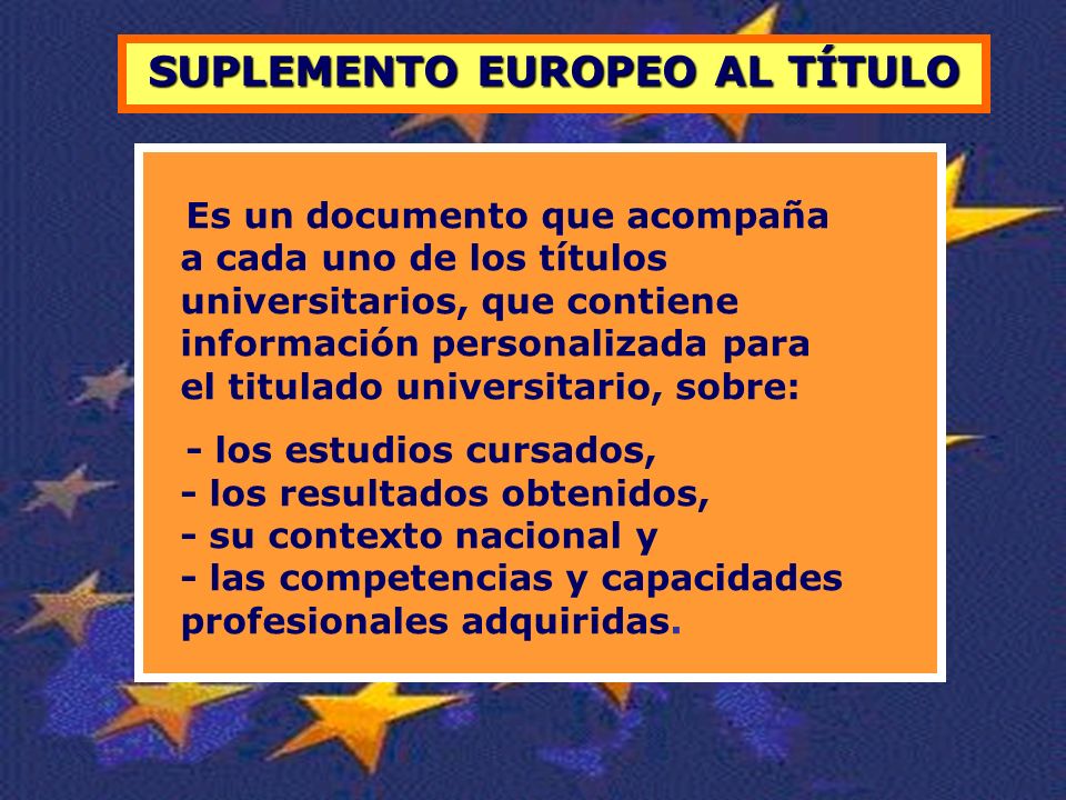 SUPLEMENTO EUROPEO AL TÍTULO Es un documento que acompaña a cada uno de los títulos universitarios, que contiene información personalizada para el titulado universitario, sobre: - los estudios cursados, - los resultados obtenidos, - su contexto nacional y - las competencias y capacidades profesionales adquiridas.