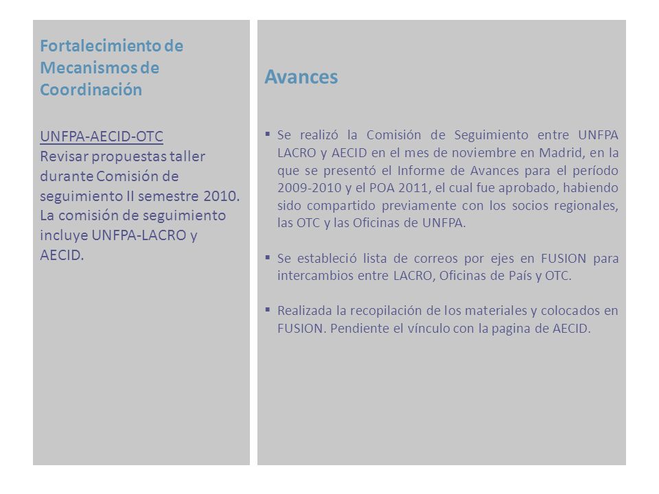 Fortalecimiento de Mecanismos de Coordinación Avances Se realizó la Comisión de Seguimiento entre UNFPA LACRO y AECID en el mes de noviembre en Madrid, en la que se presentó el Informe de Avances para el período y el POA 2011, el cual fue aprobado, habiendo sido compartido previamente con los socios regionales, las OTC y las Oficinas de UNFPA.