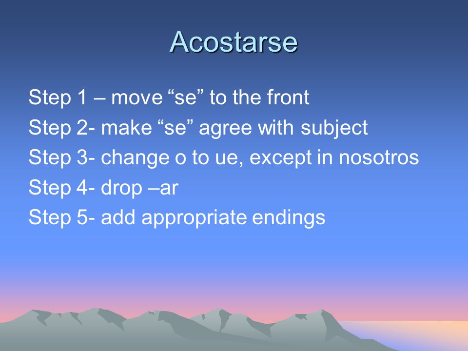 Acostarse Step 1 – move se to the front Step 2- make se agree with subject Step 3- change o to ue, except in nosotros Step 4- drop –ar Step 5- add appropriate endings