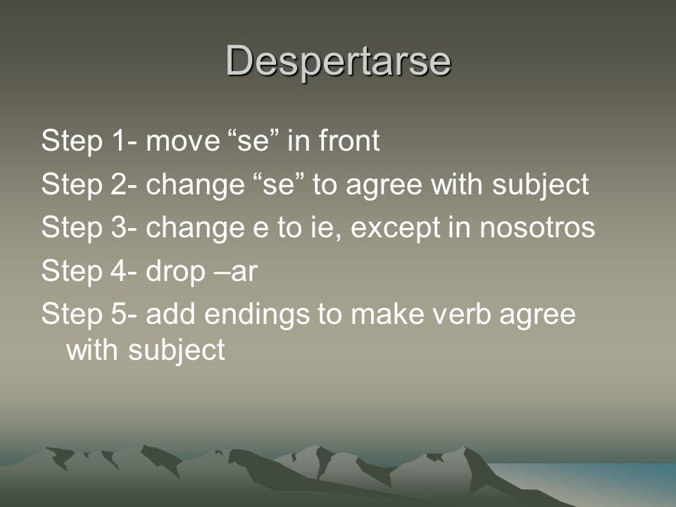Despertarse Step 1- move se in front Step 2- change se to agree with subject Step 3- change e to ie, except in nosotros Step 4- drop –ar Step 5- add endings to make verb agree with subject